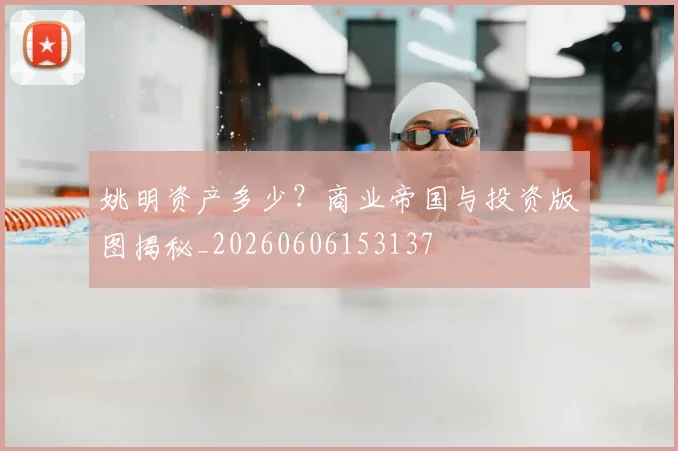 姚明资产多少？商业帝国与投资版图揭秘_20260606153137