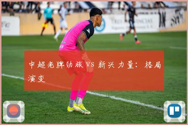 中超老牌劲旅 vs 新兴力量：格局演变
