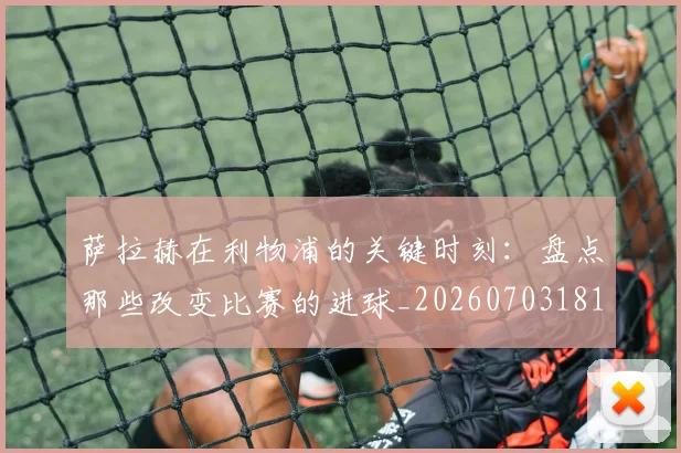 萨拉赫在利物浦的关键时刻:盘点那些改变比赛的进球_20260703181819