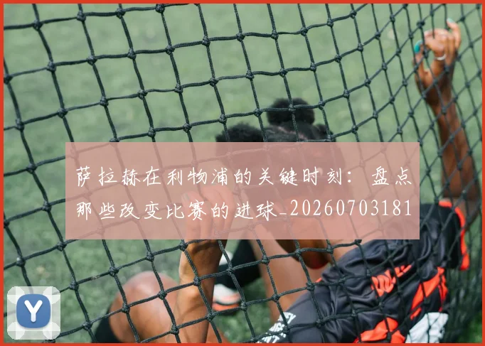 萨拉赫在利物浦的关键时刻:盘点那些改变比赛的进球_20260703181819