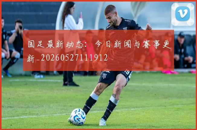 国足最新动态:今日新闻与赛事更新_20260527111912